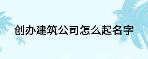 創辦建筑公司怎么起名字